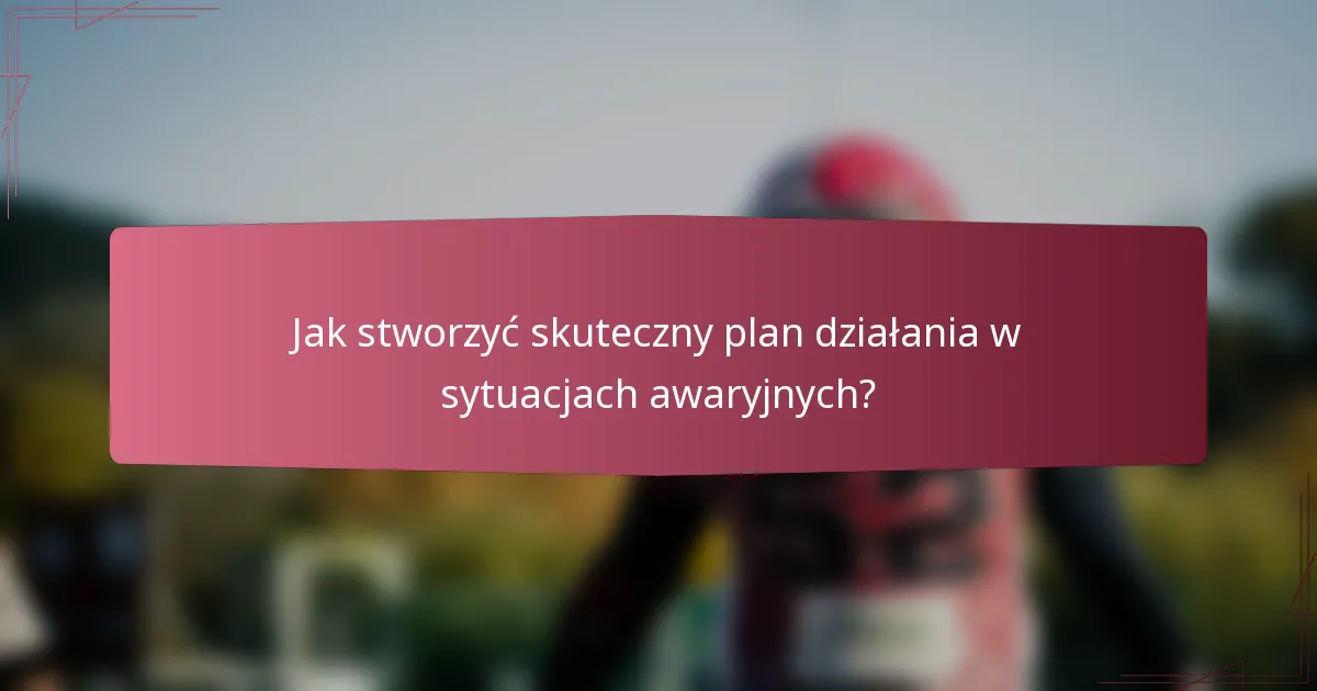Jak stworzyć skuteczny plan działania w sytuacjach awaryjnych?