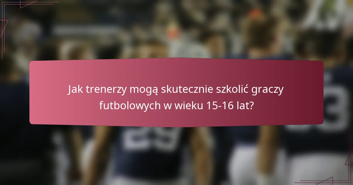 Jak trenerzy mogą skutecznie szkolić graczy futbolowych w wieku 15-16 lat?