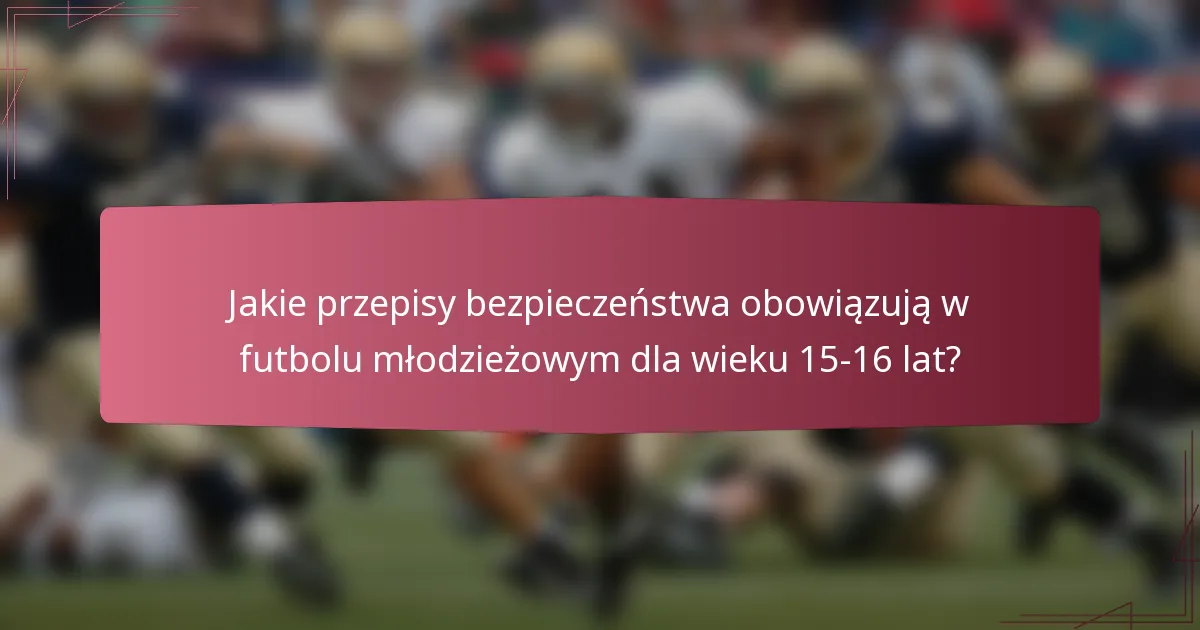 Jakie przepisy bezpieczeństwa obowiązują w futbolu młodzieżowym dla wieku 15-16 lat?