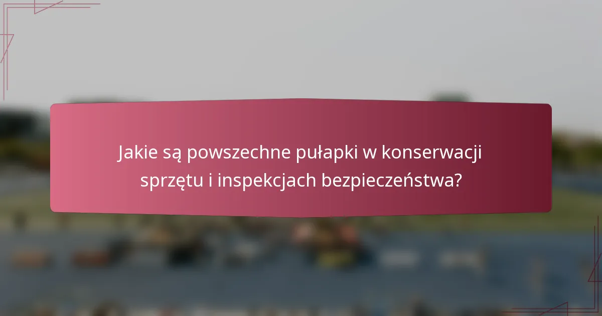 Jakie są powszechne pułapki w konserwacji sprzętu i inspekcjach bezpieczeństwa?