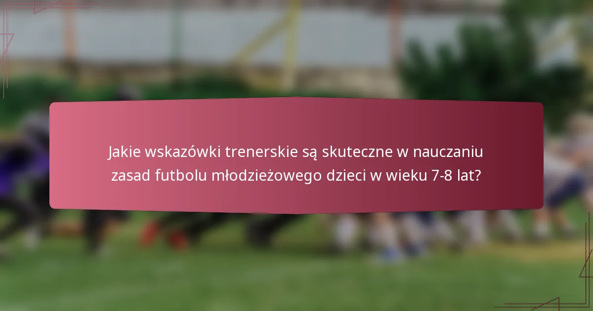 Jakie wskazówki trenerskie są skuteczne w nauczaniu zasad futbolu młodzieżowego dzieci w wieku 7-8 lat?