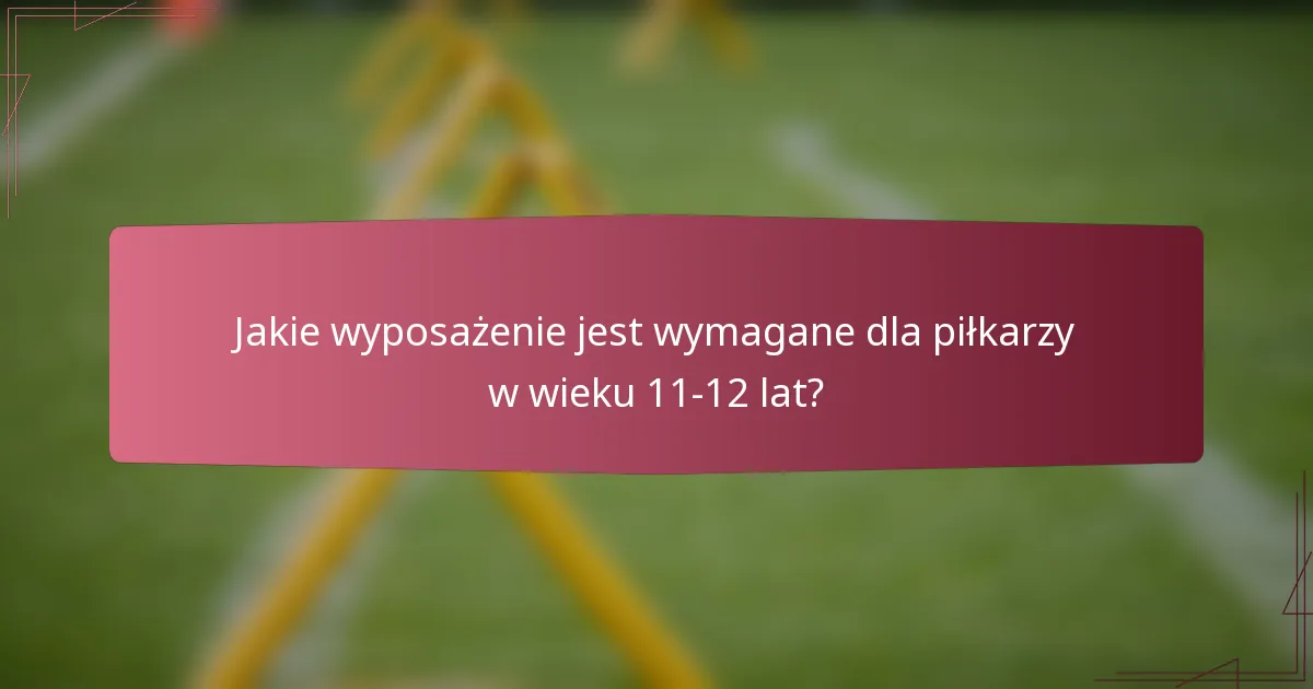 Jakie wyposażenie jest wymagane dla piłkarzy w wieku 11-12 lat?